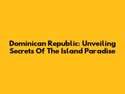 Dominican Republic: Unveiling Secrets Of The Island Paradise