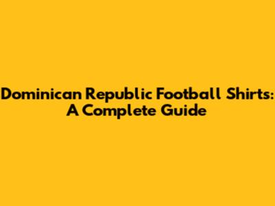 Dominican Republic Football Shirts: A Complete Guide