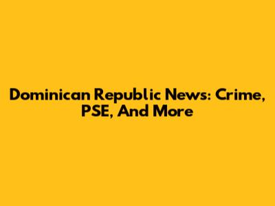Dominican Republic News: Crime, PSE, And More