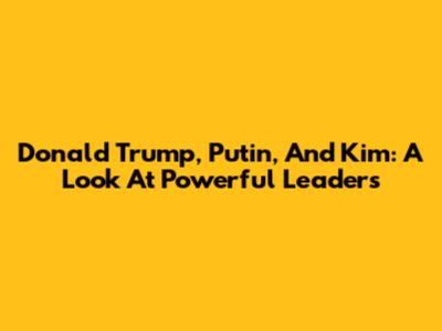 Donald Trump, Putin, And Kim: A Look At Powerful Leaders