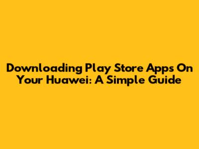 Downloading Play Store Apps On Your Huawei: A Simple Guide