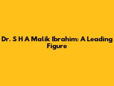 Dr. S H A Malik Ibrahim: A Leading Figure