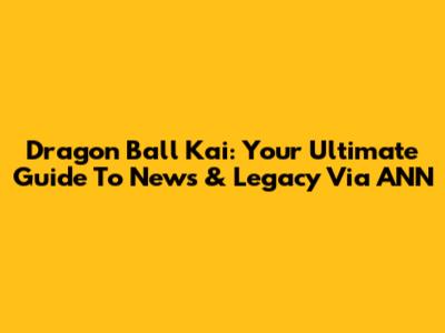 Dragon Ball Kai: Your Ultimate Guide To News & Legacy Via ANN