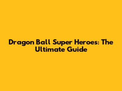 Dragon Ball Super Heroes: The Ultimate Guide