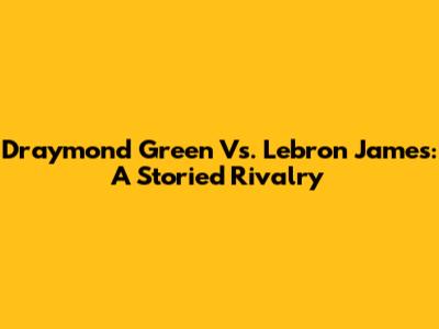 Draymond Green Vs. Lebron James: A Storied Rivalry