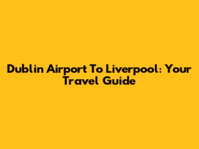 Dublin Airport To Liverpool: Your Travel Guide