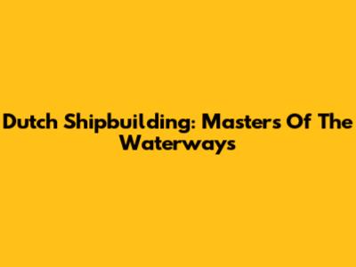 Dutch Shipbuilding: Masters Of The Waterways