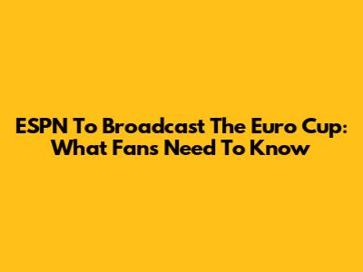 ESPN To Broadcast The Euro Cup: What Fans Need To Know