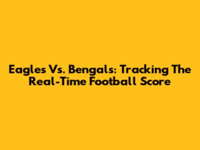 Eagles Vs. Bengals: Tracking The Real-Time Football Score