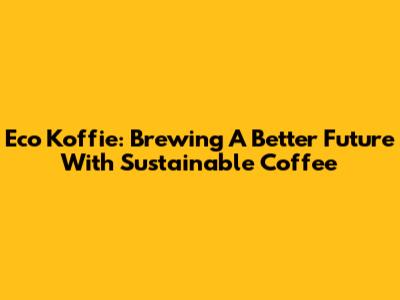 Eco Koffie: Brewing A Better Future With Sustainable Coffee