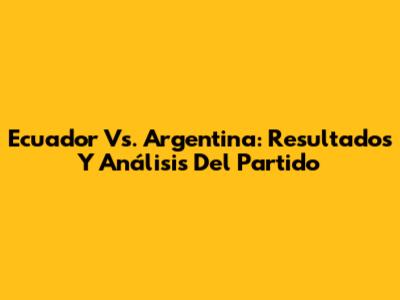 Ecuador Vs. Argentina: Resultados Y Análisis Del Partido