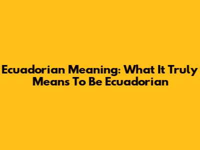 Ecuadorian Meaning: What It Truly Means To Be Ecuadorian