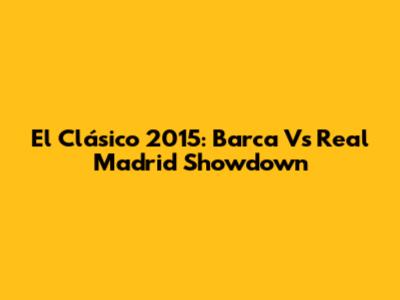 El Clásico 2015: Barca Vs Real Madrid Showdown
