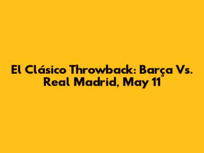 El Clásico Throwback: Barça Vs. Real Madrid, May 11
