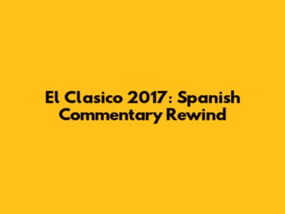 El Clasico 2017: Spanish Commentary Rewind