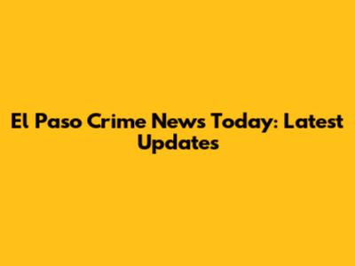 El Paso Crime News Today: Latest Updates