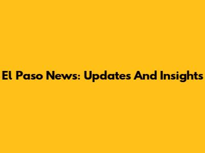 El Paso News: Updates And Insights