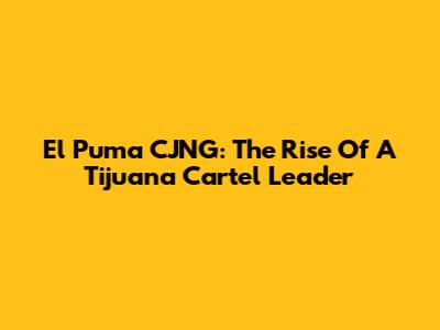 El Puma CJNG: The Rise Of A Tijuana Cartel Leader
