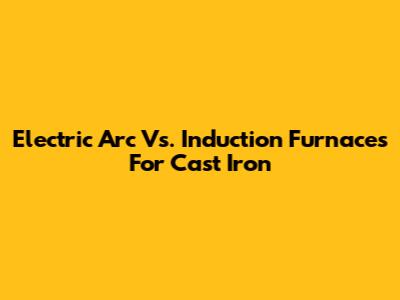 Electric Arc Vs. Induction Furnaces For Cast Iron