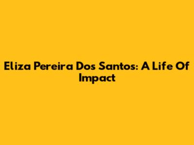 Eliza Pereira Dos Santos: A Life Of Impact
