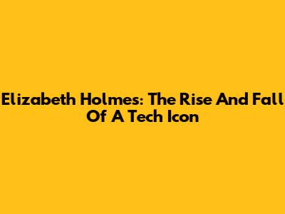 Elizabeth Holmes: The Rise And Fall Of A Tech Icon