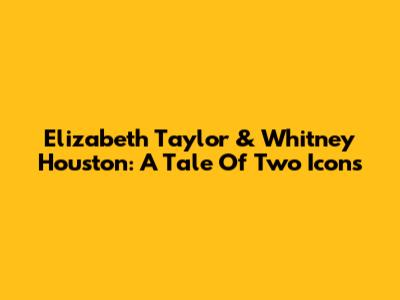 Elizabeth Taylor & Whitney Houston: A Tale Of Two Icons