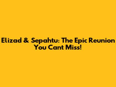 Elizad & Sepahtu: The Epic Reunion You Can't Miss!