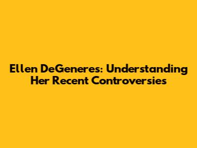 Ellen DeGeneres: Understanding Her Recent Controversies