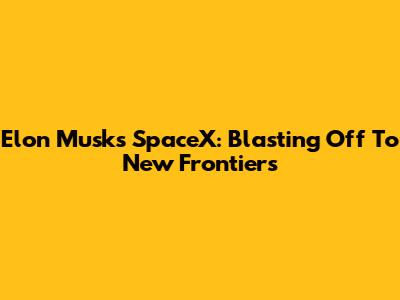 Elon Musk's SpaceX: Blasting Off To New Frontiers