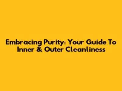 Embracing Purity: Your Guide To Inner & Outer Cleanliness