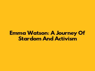 Emma Watson: A Journey Of Stardom And Activism