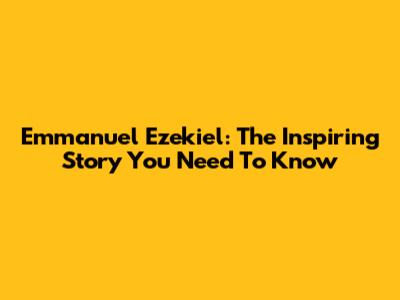 Emmanuel Ezekiel: The Inspiring Story You Need To Know