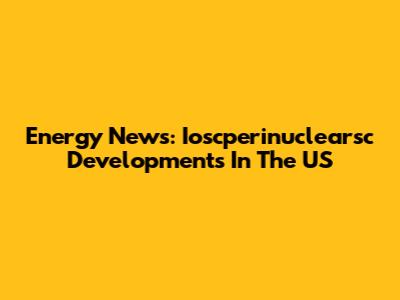 Energy News: Ioscperinuclearsc Developments In The US