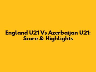 England U21 Vs Azerbaijan U21: Score & Highlights