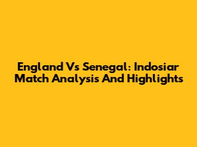 England Vs Senegal: Indosiar Match Analysis And Highlights