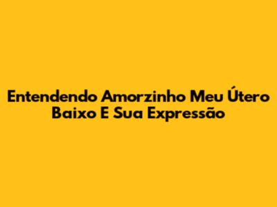 Entendendo "Amorzinho Meu Útero Baixo" E Sua Expressão