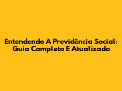 Entendendo A Previdência Social: Guia Completo E Atualizado
