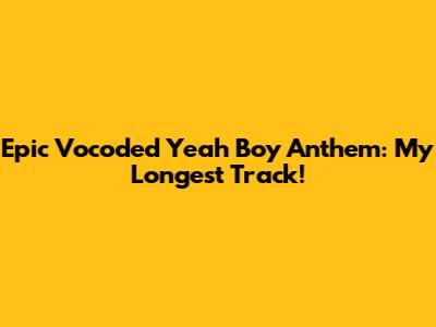 Epic Vocoded 'Yeah Boy' Anthem: My Longest Track!