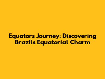 Equator's Journey: Discovering Brazil's Equatorial Charm