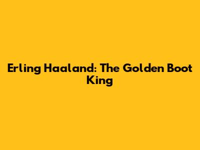 Erling Haaland: The Golden Boot King