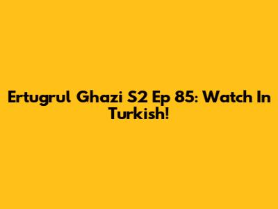 Ertugrul Ghazi S2 Ep 85: Watch In Turkish!