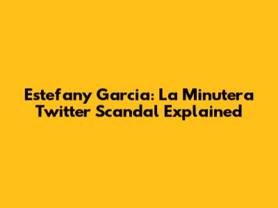 Estefany Garcia: La Minutera Twitter Scandal Explained
