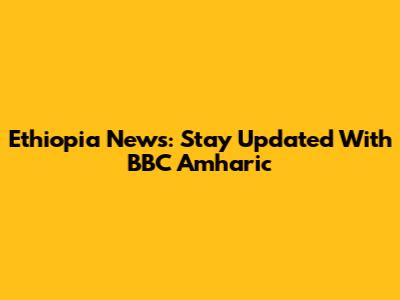Ethiopia News: Stay Updated With BBC Amharic