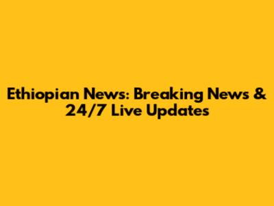 Ethiopian News: Breaking News & 24/7 Live Updates