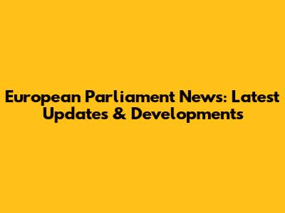 European Parliament News: Latest Updates & Developments