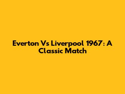 Everton Vs Liverpool 1967: A Classic Match