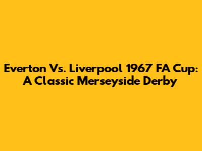 Everton Vs. Liverpool 1967 FA Cup: A Classic Merseyside Derby