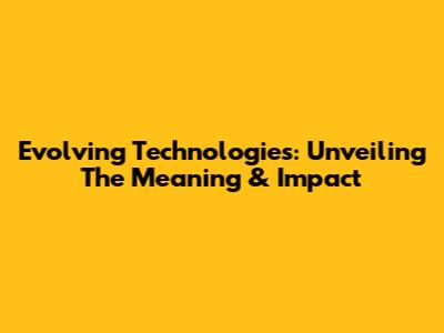 Evolving Technologies: Unveiling The Meaning & Impact