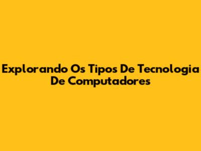 Explorando Os Tipos De Tecnologia De Computadores