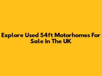 Explore Used 54ft Motorhomes For Sale In The UK